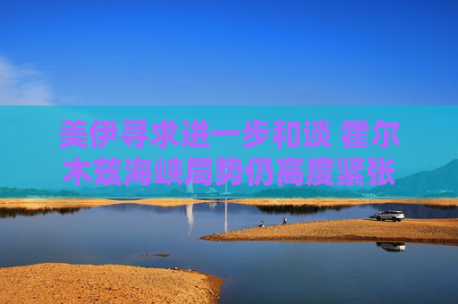 美伊寻求进一步和谈 霍尔木兹海峡局势仍高度紧张
