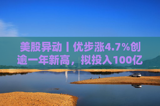 美股异动丨优步涨4.7%创逾一年新高，拟投入100亿美元押注Robotaxi