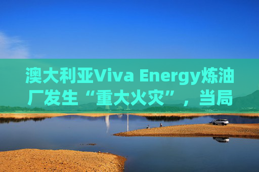 澳大利亚Viva Energy炼油厂发生“重大火灾”，当局确认火势尚未得到控制