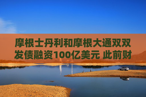 摩根士丹利和摩根大通双双发债融资100亿美元 此前财报表现强劲