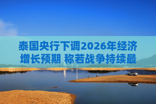 泰国央行下调2026年经济增长预期 称若战争持续最坏情况将没有下限