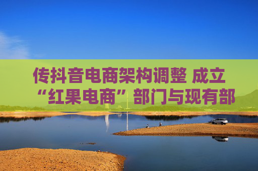 传抖音电商架构调整 成立“红果电商”部门与现有部门平级