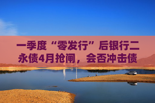 一季度“零发行”后银行二永债4月抢闸，会否冲击债市利差？