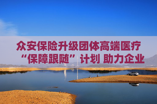 众安保险升级团体高端医疗“保障跟随”计划 助力企业福利从员工“在职保障”迈向“长期守护”