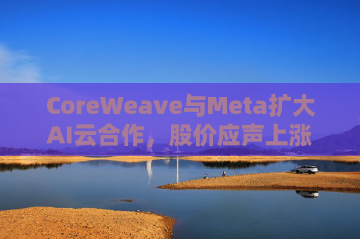 CoreWeave与Meta扩大AI云合作，股价应声上涨