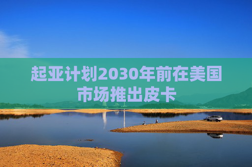 起亚计划2030年前在美国市场推出皮卡