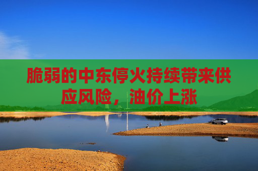 脆弱的中东停火持续带来供应风险，油价上涨