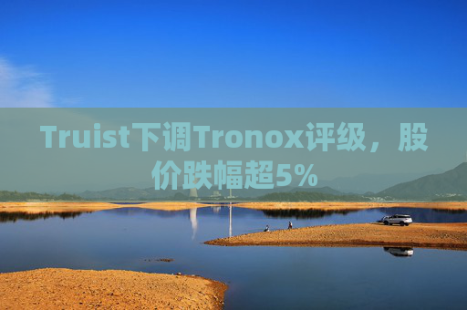 Truist下调Tronox评级，股价跌幅超5%