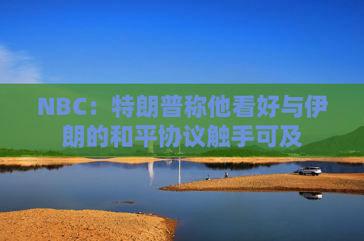 NBC：特朗普称他看好与伊朗的和平协议触手可及