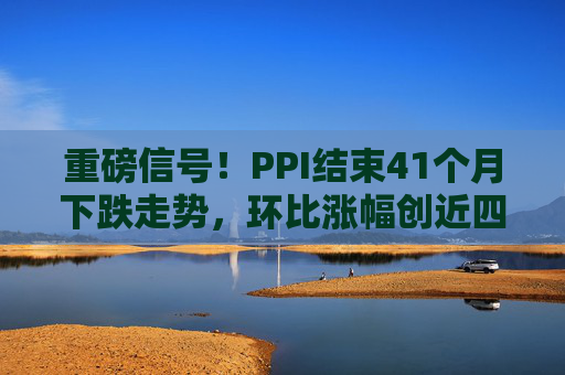 重磅信号！PPI结束41个月下跌走势，环比涨幅创近四年新高