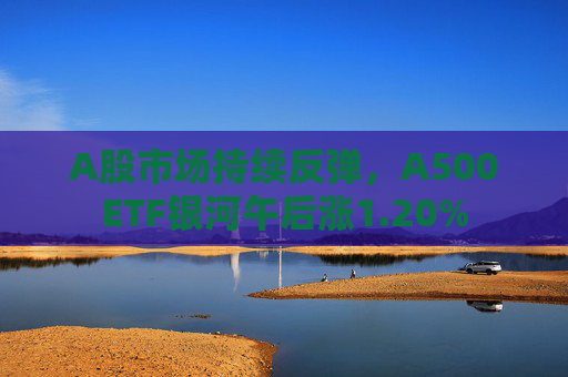 A股市场持续反弹，A500ETF银河午后涨1.20%