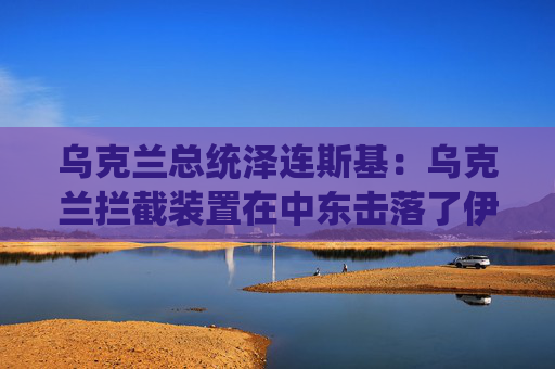 乌克兰总统泽连斯基：乌克兰拦截装置在中东击落了伊朗无人机