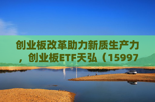 创业板改革助力新质生产力，创业板ETF天弘（159977）把握长期配置机遇