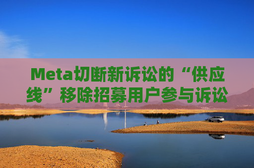 Meta切断新诉讼的“供应线”移除招募用户参与诉讼的广告