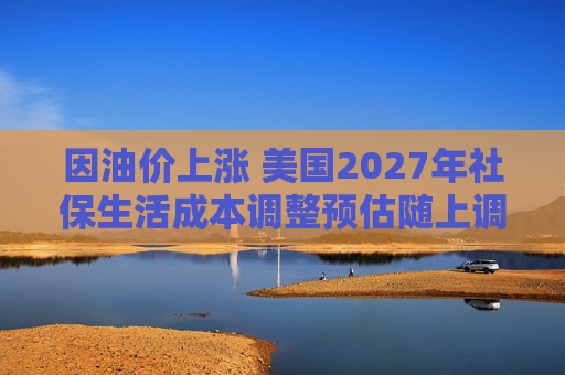 因油价上涨 美国2027年社保生活成本调整预估随上调