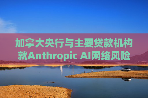 加拿大央行与主要贷款机构就Anthropic AI网络风险举行会议