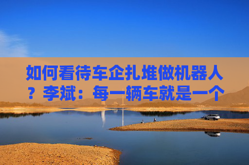 如何看待车企扎堆做机器人？李斌：每一辆车就是一个机器人，蔚来会专注把汽车业务做好