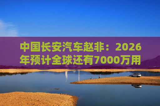 中国长安汽车赵非：2026年预计全球还有7000万用户选择燃油汽车，3000万用户选择新能源