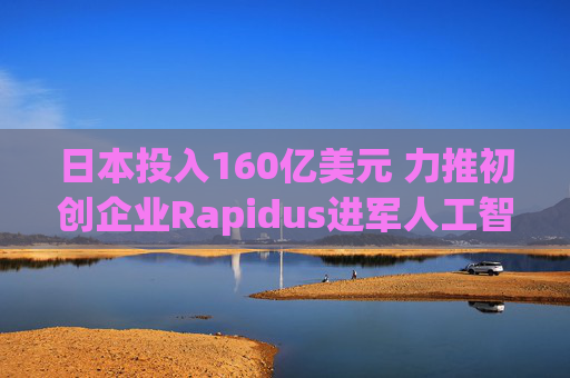 日本投入160亿美元 力推初创企业Rapidus进军人工智能芯片领域