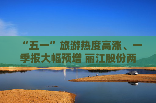 “五一”旅游热度高涨、一季报大幅预增 丽江股份两连板