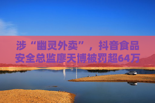 涉“幽灵外卖”，抖音食品安全总监廖天博被罚超64万