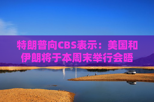 特朗普向CBS表示：美国和伊朗将于本周末举行会晤