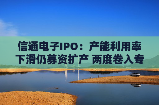 信通电子IPO：产能利用率下滑仍募资扩产 两度卷入专利与商业秘密诉讼