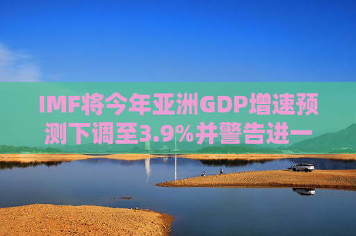 IMF将今年亚洲GDP增速预测下调至3.9%并警告进一步下修风险