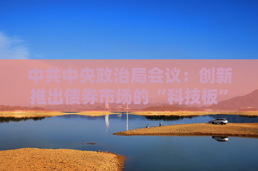 中共中央政治局会议：创新推出债券市场的“科技板”，加快实施“人工智能+”行动