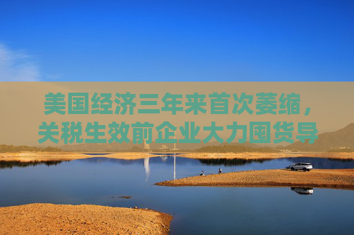 美国经济三年来首次萎缩，关税生效前企业大力囤货导致进口创纪录