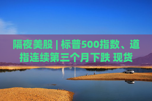 隔夜美股 | 标普500指数、道指连续第三个月下跌 现货黄金4月累计上涨5.34%