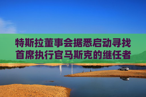 特斯拉董事会据悉启动寻找首席执行官马斯克的继任者