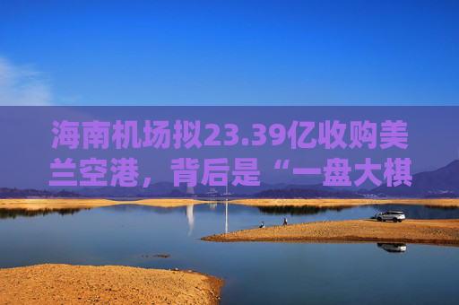 海南机场拟23.39亿收购美兰空港，背后是“一盘大棋”