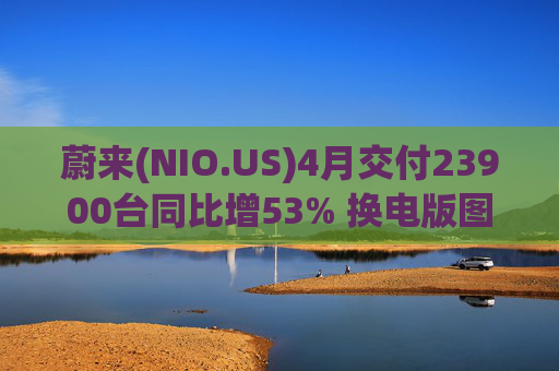 蔚来(NIO.US)4月交付23900台同比增53% 换电版图再添广东