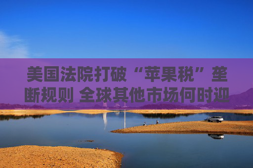美国法院打破“苹果税”垄断规则 全球其他市场何时迎来“减负”曙光？
