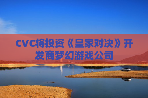 CVC将投资《皇家对决》开发商梦幻游戏公司