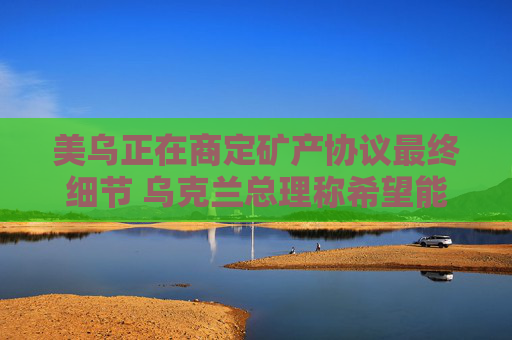 美乌正在商定矿产协议最终细节 乌克兰总理称希望能在24小时内签署