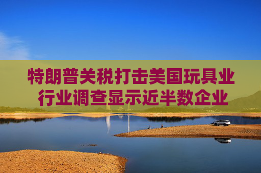 特朗普关税打击美国玩具业 行业调查显示近半数企业警告破产风险