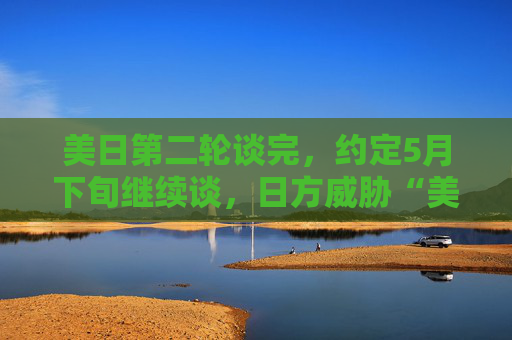 美日第二轮谈完，约定5月下旬继续谈，日方威胁“美债可做一张牌”
