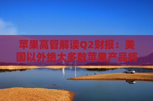 苹果高管解读Q2财报：美国以外绝大多数苹果产品将继续由中国生产