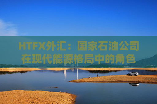 HTFX外汇：国家石油公司在现代能源格局中的角色