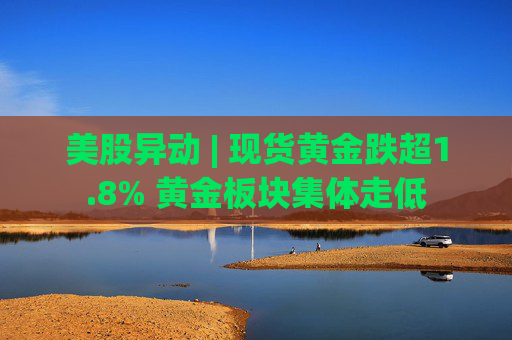 美股异动 | 现货黄金跌超1.8% 黄金板块集体走低