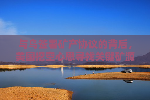 与乌签署矿产协议的背后，美国挖空心思寻找关键矿源