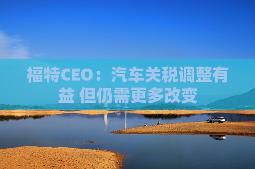 福特CEO：汽车关税调整有益 但仍需更多改变