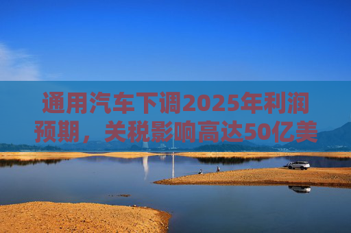 通用汽车下调2025年利润预期，关税影响高达50亿美元