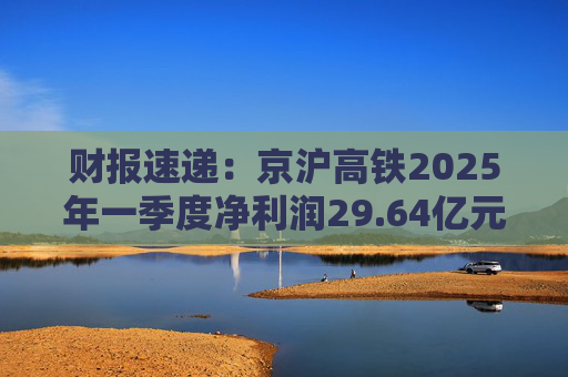 财报速递：京沪高铁2025年一季度净利润29.64亿元