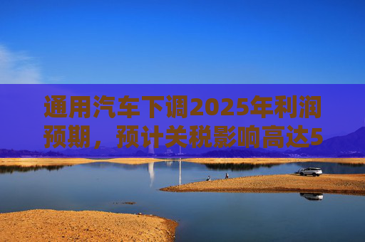 通用汽车下调2025年利润预期，预计关税影响高达50亿美元