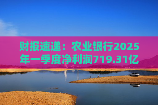 财报速递：农业银行2025年一季度净利润719.31亿元