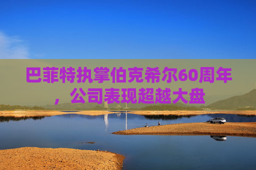 巴菲特执掌伯克希尔60周年，公司表现超越大盘