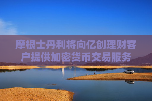 摩根士丹利将向亿创理财客户提供加密货币交易服务